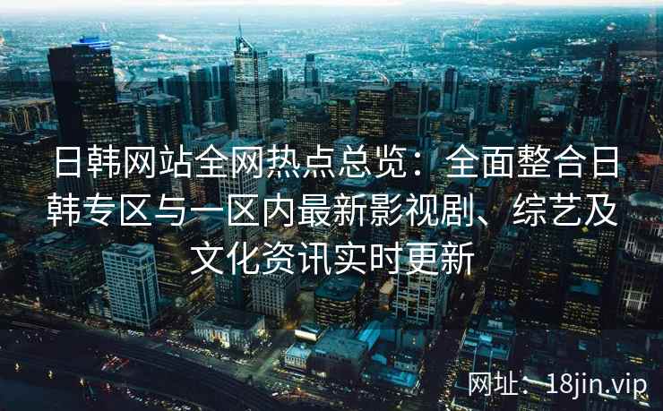 日韩网站全网热点总览：全面整合日韩专区与一区内最新影视剧、综艺及文化资讯实时更新
