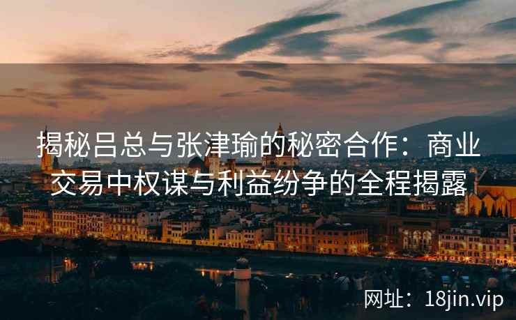 揭秘吕总与张津瑜的秘密合作：商业交易中权谋与利益纷争的全程揭露
