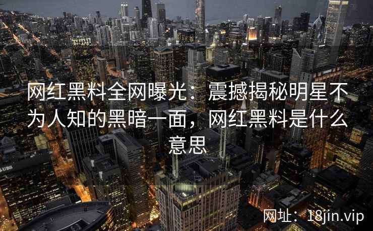网红黑料全网曝光：震撼揭秘明星不为人知的黑暗一面，网红黑料是什么意思