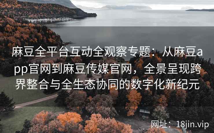 麻豆全平台互动全观察专题：从麻豆app官网到麻豆传媒官网，全景呈现跨界整合与全生态协同的数字化新纪元