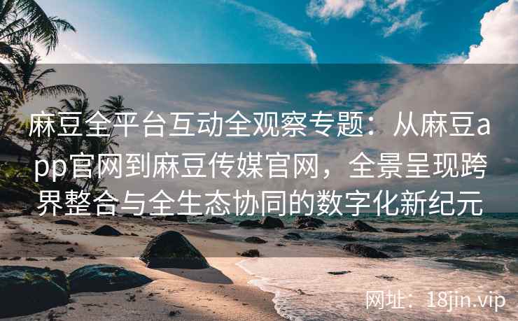麻豆全平台互动全观察专题：从麻豆app官网到麻豆传媒官网，全景呈现跨界整合与全生态协同的数字化新纪元
