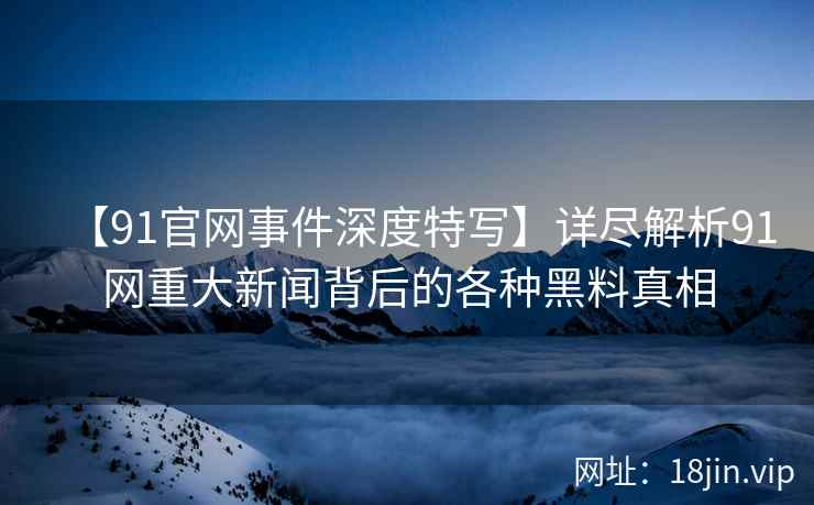 【91官网事件深度特写】详尽解析91网重大新闻背后的各种黑料真相
