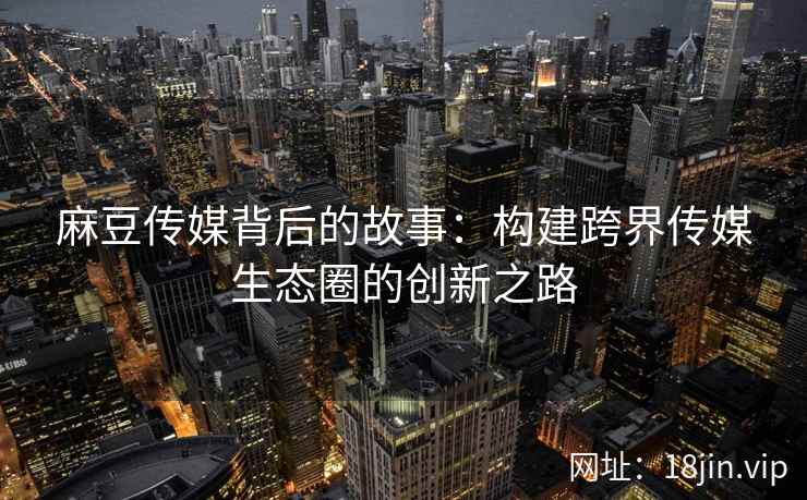 麻豆传媒背后的故事：构建跨界传媒生态圈的创新之路