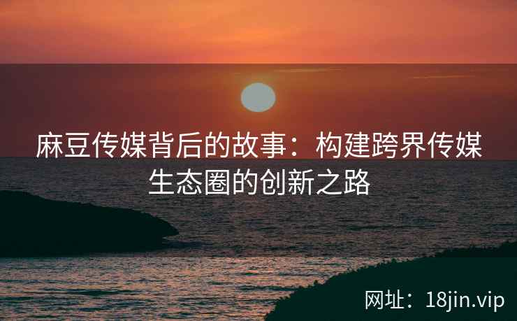 麻豆传媒背后的故事：构建跨界传媒生态圈的创新之路