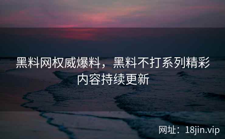 黑料网权威爆料，黑料不打系列精彩内容持续更新