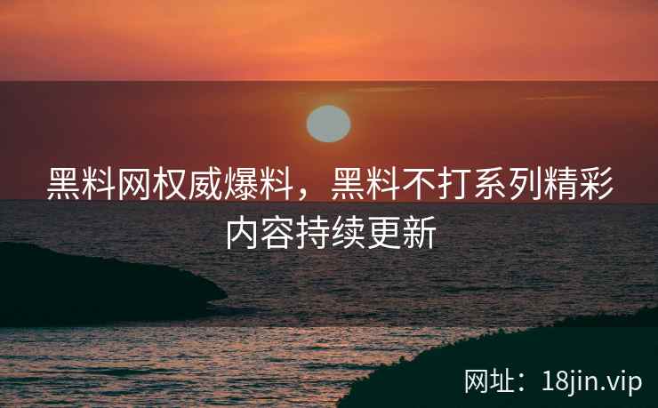 黑料网权威爆料，黑料不打系列精彩内容持续更新