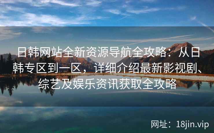日韩网站全新资源导航全攻略：从日韩专区到一区，详细介绍最新影视剧、综艺及娱乐资讯获取全攻略