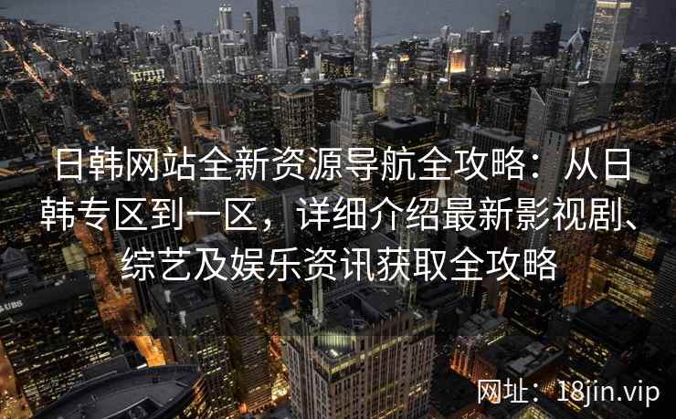 日韩网站全新资源导航全攻略：从日韩专区到一区，详细介绍最新影视剧、综艺及娱乐资讯获取全攻略