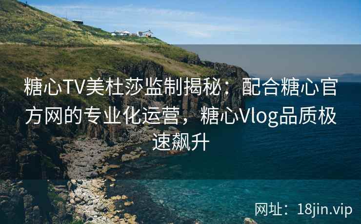 糖心TV美杜莎监制揭秘：配合糖心官方网的专业化运营，糖心Vlog品质极速飙升