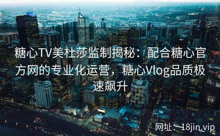 糖心TV美杜莎监制揭秘：配合糖心官方网的专业化运营，糖心Vlog品质极速飙升