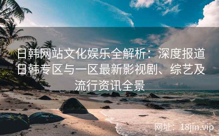 日韩网站文化娱乐全解析：深度报道日韩专区与一区最新影视剧、综艺及流行资讯全景