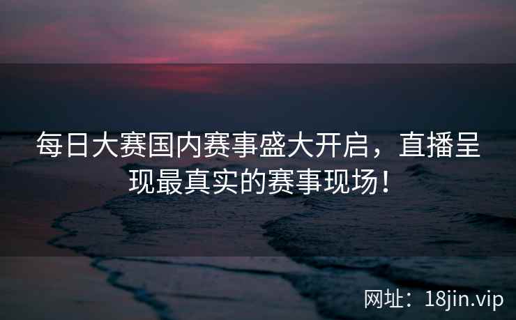 每日大赛国内赛事盛大开启，直播呈现最真实的赛事现场！