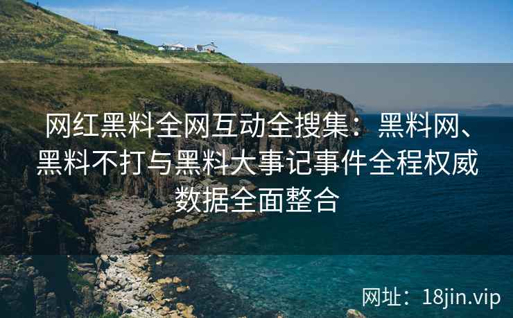 网红黑料全网互动全搜集：黑料网、黑料不打与黑料大事记事件全程权威数据全面整合