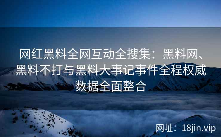 网红黑料全网互动全搜集：黑料网、黑料不打与黑料大事记事件全程权威数据全面整合