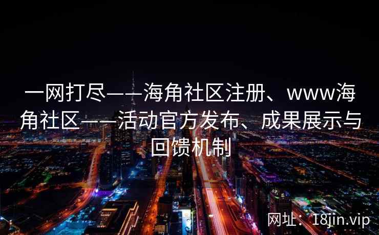 一网打尽——海角社区注册、www海角社区——活动官方发布、成果展示与回馈机制