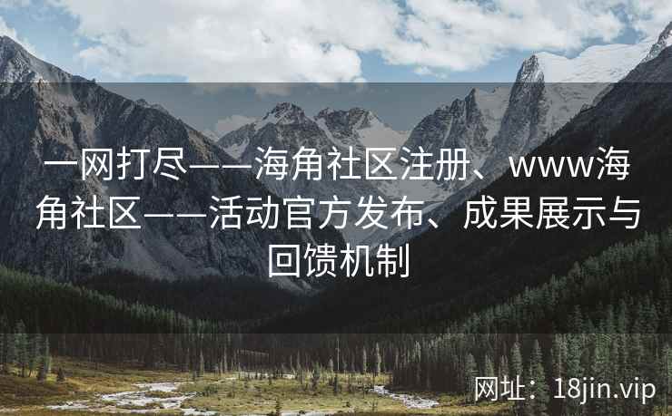 一网打尽——海角社区注册、www海角社区——活动官方发布、成果展示与回馈机制