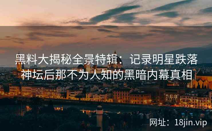 黑料大揭秘全景特辑：记录明星跌落神坛后那不为人知的黑暗内幕真相