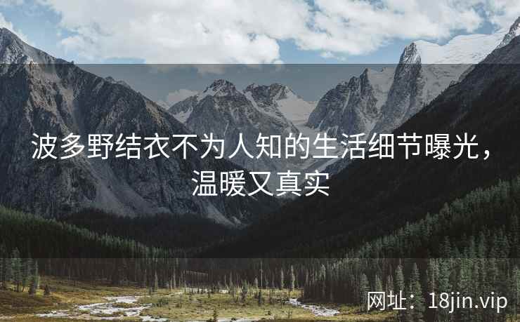 波多野结衣不为人知的生活细节曝光，温暖又真实