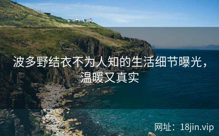 波多野结衣不为人知的生活细节曝光，温暖又真实