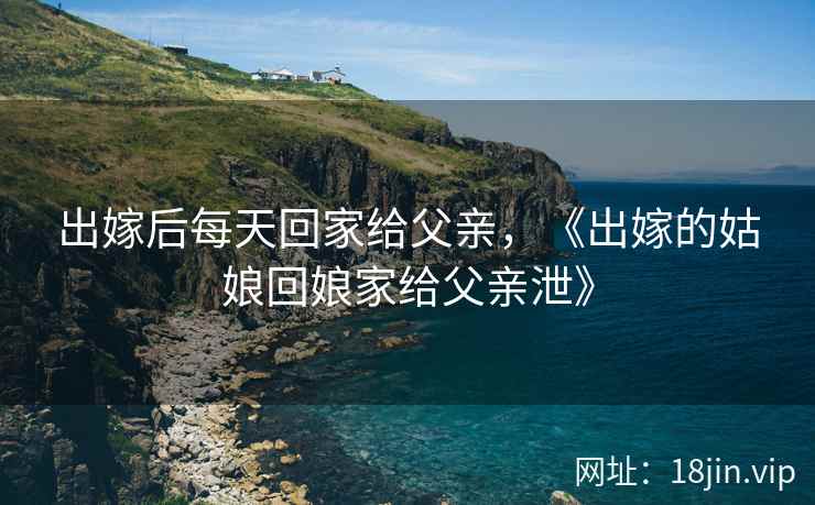 出嫁后每天回家给父亲，《出嫁的姑娘回娘家给父亲泄》