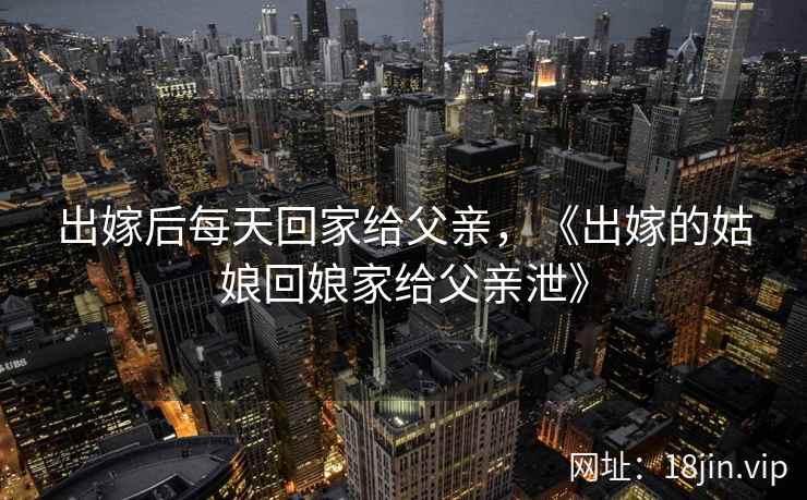 出嫁后每天回家给父亲，《出嫁的姑娘回娘家给父亲泄》