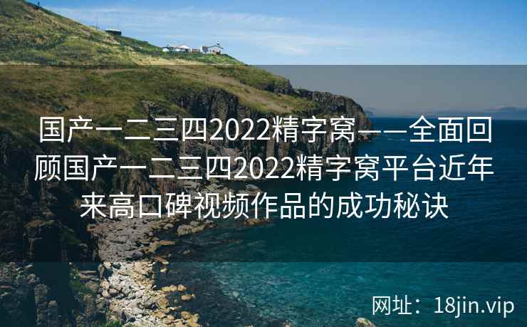 国产一二三四2022精字窝——全面回顾国产一二三四2022精字窝平台近年来高口碑视频作品的成功秘诀