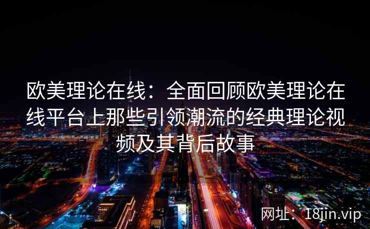 欧美理论在线：全面回顾欧美理论在线平台上那些引领潮流的经典理论视频及其背后故事