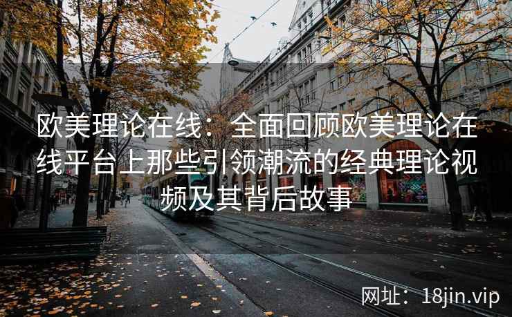 欧美理论在线：全面回顾欧美理论在线平台上那些引领潮流的经典理论视频及其背后故事