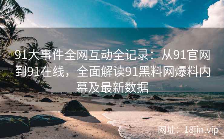 91大事件全网互动全记录：从91官网到91在线，全面解读91黑料网爆料内幕及最新数据