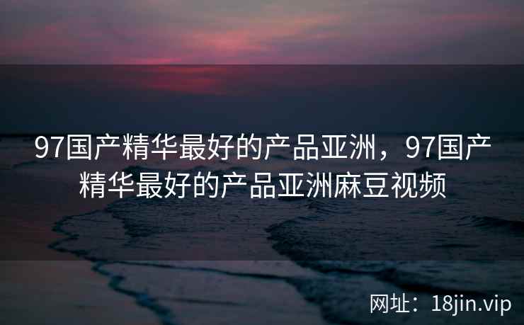 97国产精华最好的产品亚洲，97国产精华最好的产品亚洲麻豆视频