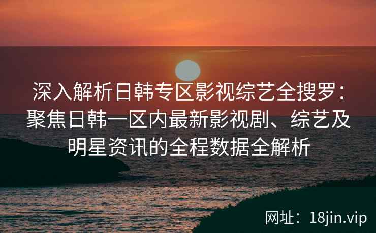 深入解析日韩专区影视综艺全搜罗：聚焦日韩一区内最新影视剧、综艺及明星资讯的全程数据全解析