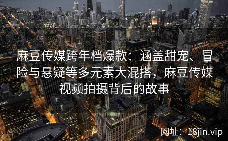 麻豆传媒跨年档爆款：涵盖甜宠、冒险与悬疑等多元素大混搭，麻豆传媒视频拍摄背后的故事