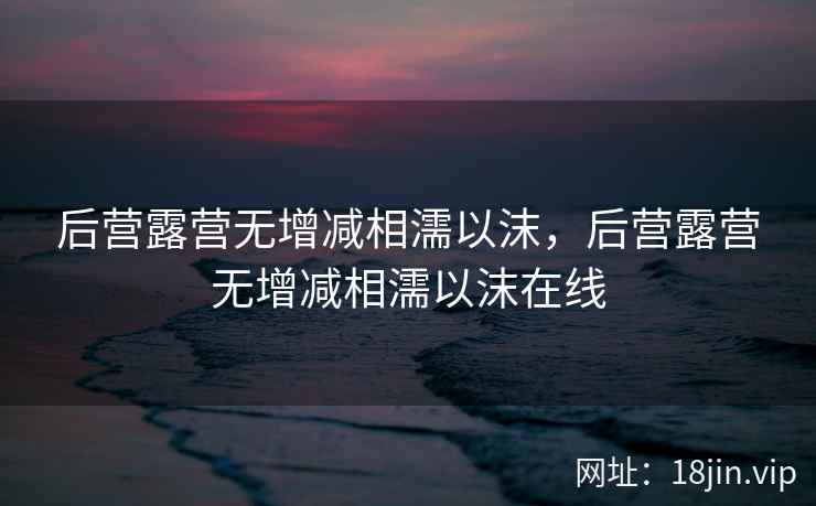 后营露营无增减相濡以沫，后营露营无增减相濡以沫在线