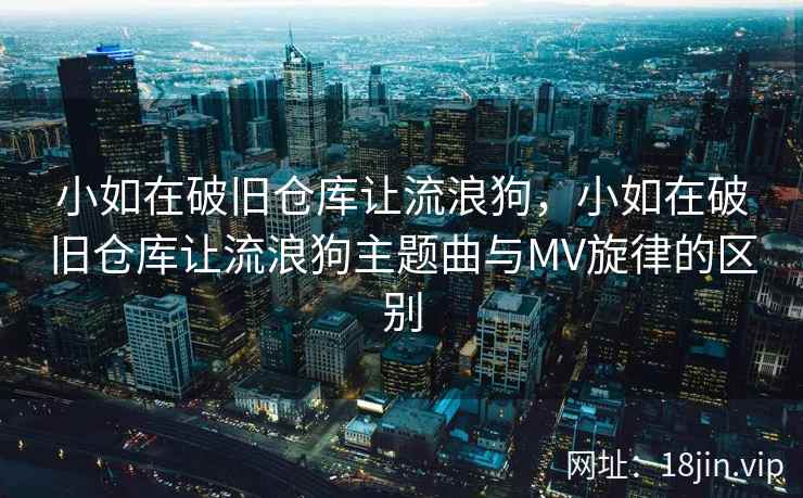 小如在破旧仓库让流浪狗，小如在破旧仓库让流浪狗主题曲与MV旋律的区别