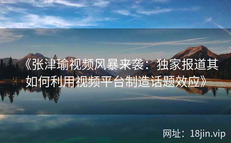 《张津瑜视频风暴来袭：独家报道其如何利用视频平台制造话题效应》