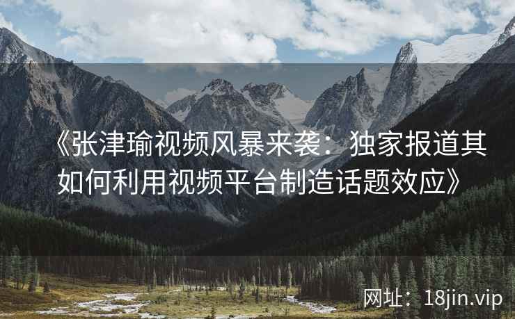 《张津瑜视频风暴来袭：独家报道其如何利用视频平台制造话题效应》