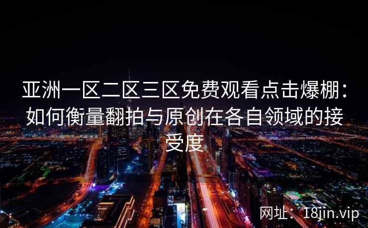 亚洲一区二区三区免费观看点击爆棚：如何衡量翻拍与原创在各自领域的接受度
