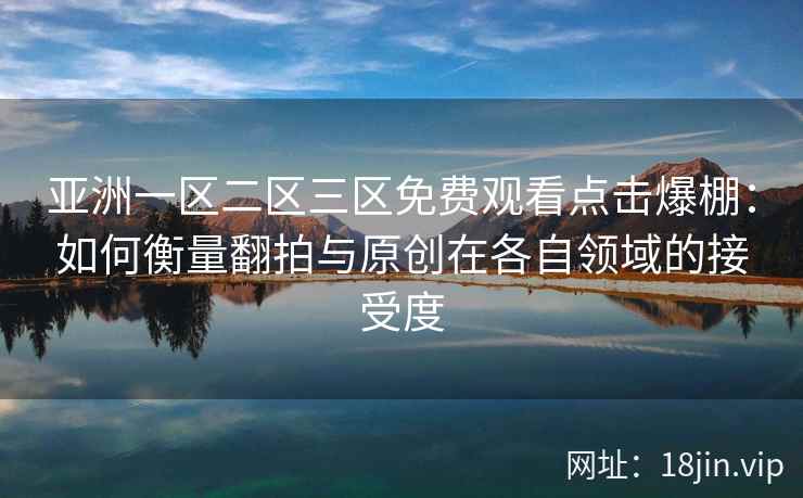 亚洲一区二区三区免费观看点击爆棚：如何衡量翻拍与原创在各自领域的接受度