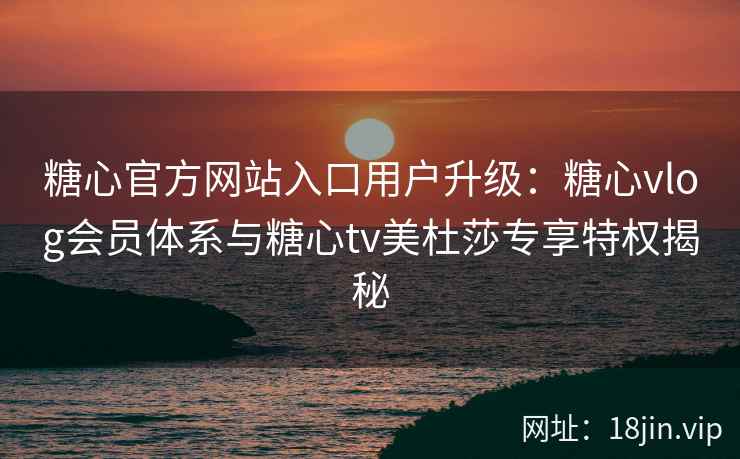 糖心官方网站入口用户升级：糖心vlog会员体系与糖心tv美杜莎专享特权揭秘