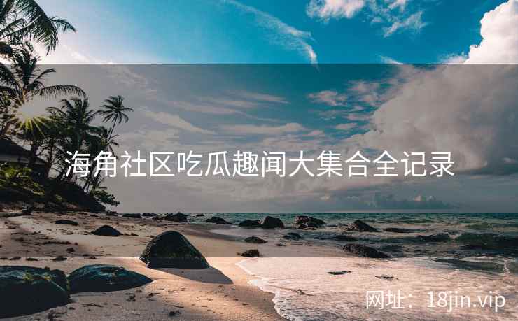 海角社区吃瓜趣闻大集合全记录 海角社区吃瓜趣闻大集合全记录