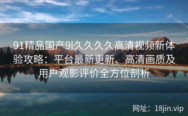 91精品国产9l久久久久高清视频新体验攻略:平台最新更新、高清画质及用户观影评价全方位剖析 91精品国产9l久久久久高清视频新体验攻略:平台最新更新、高清画质及用户观影评价全方位剖析