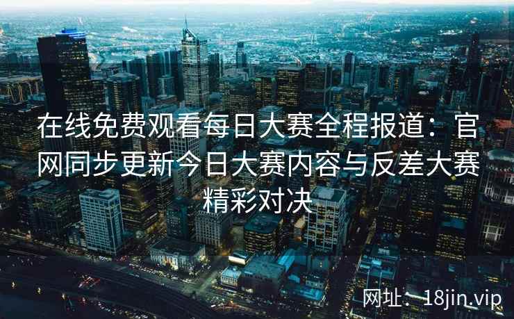 在线免费观看每日大赛全程报道：官网同步更新今日大赛内容与反差大赛精彩对决