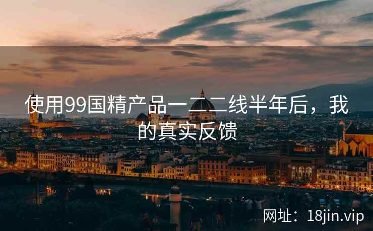 使用99国精产品一二二线半年后,我的真实反馈 使用99国精产品一二二线半年后,我的真实反馈