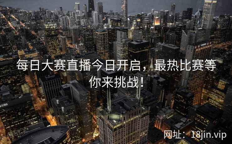 每日大赛直播今日开启,最热比赛等你来挑战! 每日大赛直播今日开启,最热比赛等你来挑战!