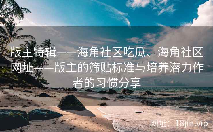 版主特辑——海角社区吃瓜、海角社区网址——版主的筛贴标准与培养潜力作者的习惯分享