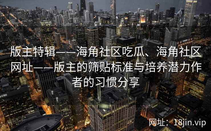 版主特辑——海角社区吃瓜、海角社区网址——版主的筛贴标准与培养潜力作者的习惯分享