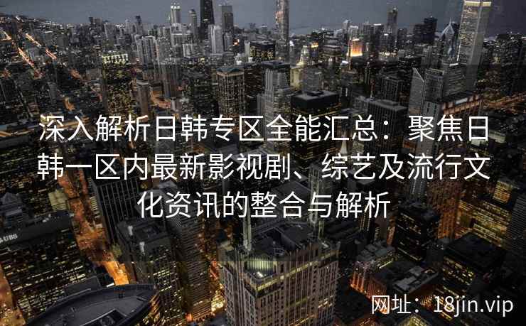 深入解析日韩专区全能汇总:聚焦日韩一区内最新影视剧、综艺及流行文化资讯的整合与解析 深入解析日韩专区全能汇总:聚焦日韩一区内最新影视剧、综艺及流行文化资讯的整合与解析