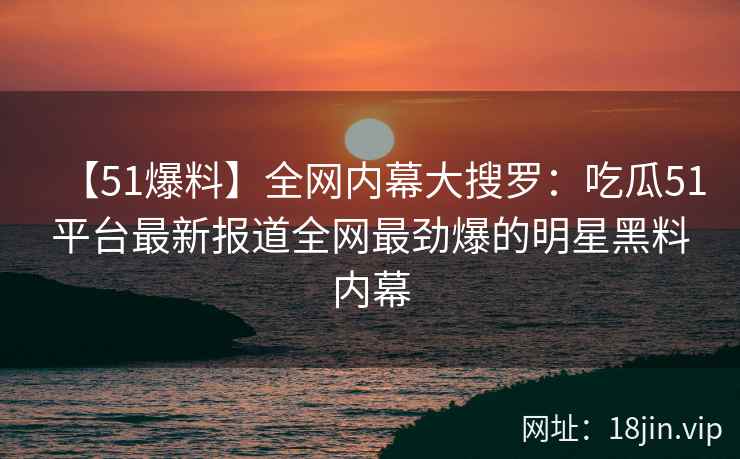 【51爆料】全网内幕大搜罗:吃瓜51平台最新报道全网最劲爆的明星黑料内幕 【51爆料】全网内幕大搜罗:吃瓜51平台最新报道全网最劲爆的明星黑料内幕