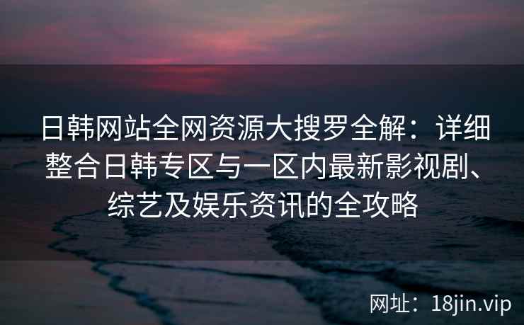 日韩网站全网资源大搜罗全解:详细整合日韩专区与一区内最新影视剧、综艺及娱乐资讯的全攻略 日韩网站全网资源大搜罗全解:详细整合日韩专区与一区内最新影视剧、综艺及娱乐资讯的全攻略