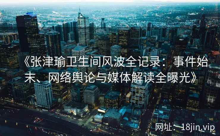 《张津瑜卫生间风波全记录:事件始末、网络舆论与媒体解读全曝光》 《张津瑜卫生间风波全记录:事件始末、网络舆论与媒体解读全曝光》